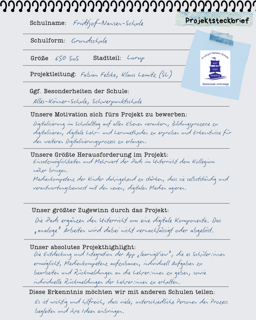 
Schulname: 

Fridtjof-Nansen-Schule 

Schulform: GS 

Größe:  

ca. 650 SuS und ca. 125 Pädagog:innen 

 

Stadtteil: Lurup 

Projektleitung: 

Fabian Felske, Klaus Lemitz (SL) 

Ggf. Besonderheiten der Schule: 

Alles-Könner-Schule, Schwerpunktschule 

 

Unsere Motivation sich fürs Projekt zu bewerben: 

Digitalisierung im Schulalltag auf allen Ebenen verankern, Bildungsprozesse zu digitalisieren, digitale Lehr- und Lernmethoden zu erproben und Erkenntnisse für den weiteren Digitalisierungsprozess zu erlangen. 

 

Das hat sich bei uns durch die Vollausstattung geändert: 

Die iPads sind fester Bestandteil des täglichen Unterrichts geworden.  

 

Unsere größte Herausforderung im Projekt: 

Einsatzmöglichkeiten und Mehrwert der iPads im Unterricht dem Kollegium näher bringen. 

Medienkompetenz der Kinder dahingehend zu stärken, dass sie selbstständig und verantwortungsbewusst mit den neuen, digitalen Medien agieren.  

 

Unser größter Zugewinn durch das Projekt: 

Die iPads ergänzen den Unterricht um eine digitale Komponente. Das „analoge“ Arbeiten wird dabei nicht vernachlässigt oder abgelöst. 

 

Unser absolutes Projekthighlight: 

Die Entdeckung und Integration der App „learnigView“, die es Schüler:innen ermöglicht, Medienkompetenz aufzubauen, individuell Aufgaben zu bearbeiten und Rückmeldungen an die Lehrer:innen zu geben, sowie individuelle Rückmeldungen der Lehrer:innen zu erhalten.  

 

Diese Erkenntnis möchten wir mit anderen Schulen teilen: 

Es ist wichtig und hilfreich, dass viele, unterschiedliche Personen den Prozess begleiten und ihre Ideen einbringen.  



 

